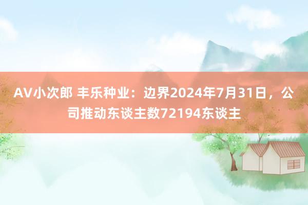 AV小次郎 丰乐种业：边界2024年7月31日，公司推动东谈主数72194东谈主