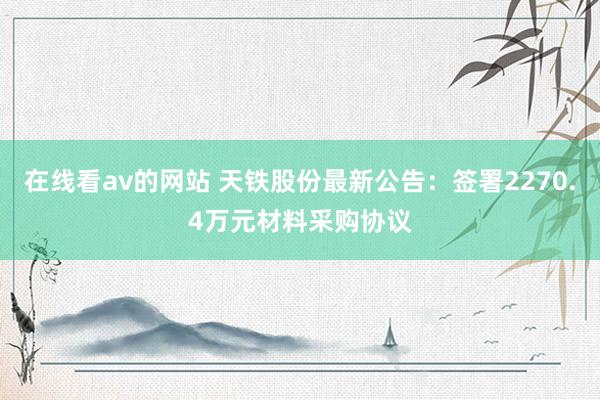 在线看av的网站 天铁股份最新公告：签署2270.4万元材料采购协议