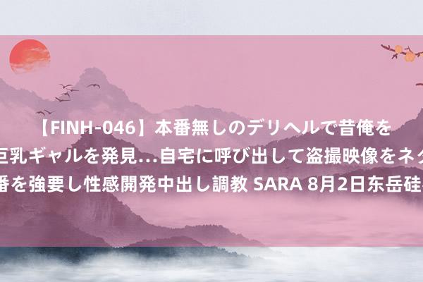 【FINH-046】本番無しのデリヘルで昔俺をバカにしていた同級生の巨乳ギャルを発見…自宅に呼び出して盗撮映像をネタに本番を強要し性感開発中出し調教 SARA 8月2日东岳硅材发布公告，其推动增抓2.1万股