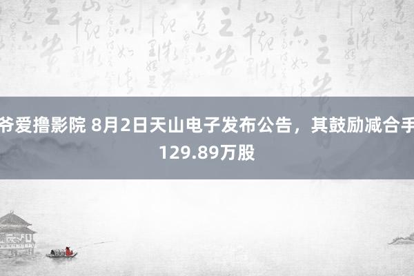 爷爱撸影院 8月2日天山电子发布公告，其鼓励减合手129.89万股