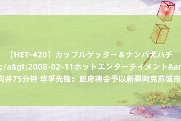 【HET-420】カップルゲッター＆ナンパ犬ハチ ファイト一発</a>2008-02-11ホットエンターテイメント&$向井75分钟 华孚先锋：政府将会予以新疆阿克苏城市全球算力平台神气相应的配套策略支援