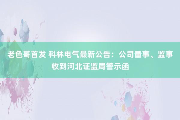 老色哥首发 科林电气最新公告：公司董事、监事收到河北证监局警示函