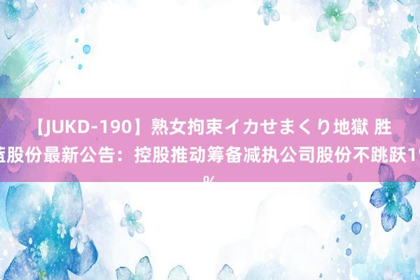 【JUKD-190】熟女拘束イカせまくり地獄 胜蓝股份最新公告：控股推动筹备减执公司股份不跳跃1%