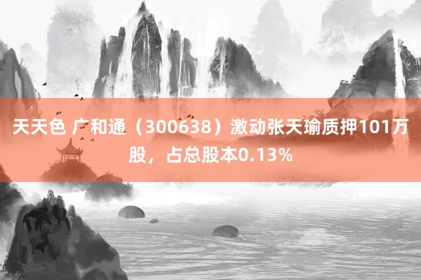 天天色 广和通（300638）激动张天瑜质押101万股，占总股本0.13%