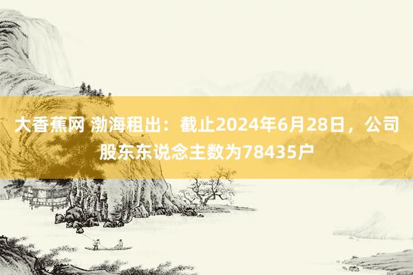 大香蕉网 渤海租出：截止2024年6月28日，公司股东东说念主数为78435户