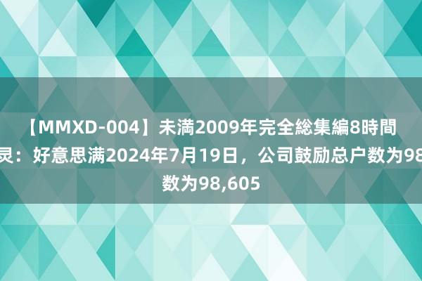 【MMXD-004】未満2009年完全総集編8時間 ST百灵：好意思满2024年7月19日，公司鼓励总户数为98,605