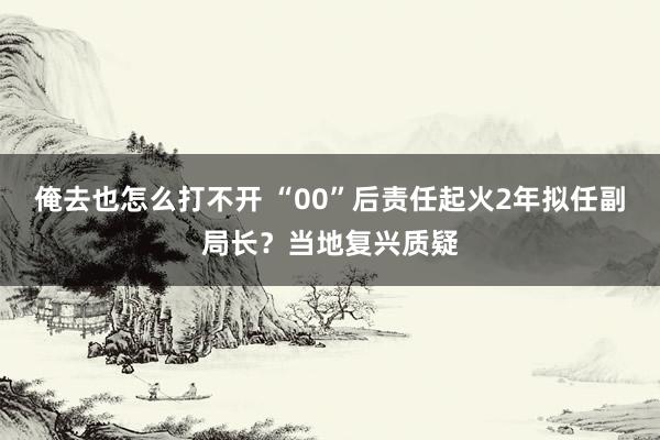 俺去也怎么打不开 “00”后责任起火2年拟任副局长？当地复兴质疑