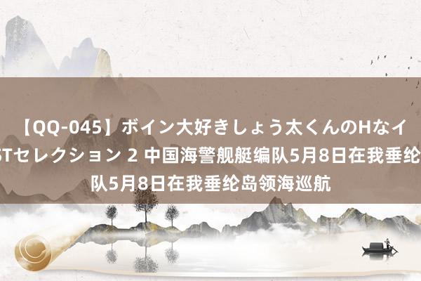 【QQ-045】ボイン大好きしょう太くんのHなイタズラ BESTセレクション 2 中国海警舰艇编队5月8日在我垂纶岛领海巡航