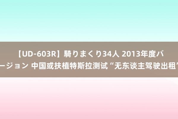 【UD-603R】騎りまくり34人 2013年度バージョン 中国或扶植特斯拉测试“无东谈主驾驶出租”