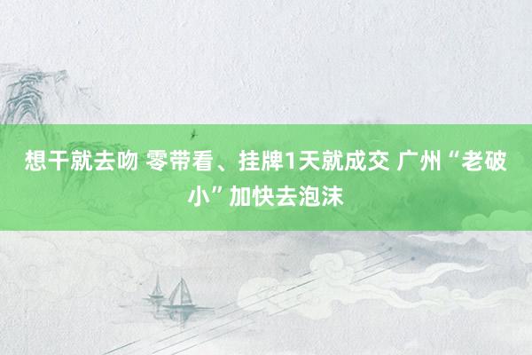 想干就去吻 零带看、挂牌1天就成交 广州“老破小”加快去泡沫