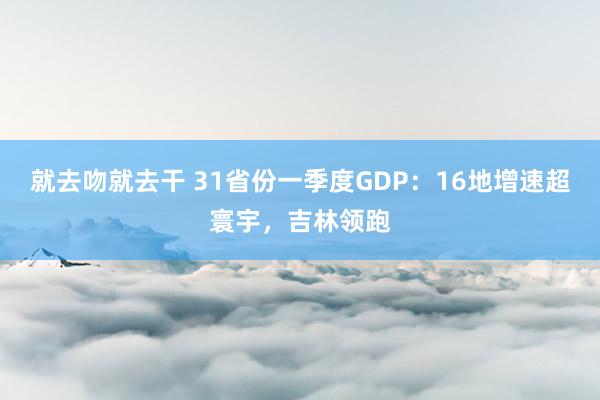 就去吻就去干 31省份一季度GDP：16地增速超寰宇，吉林领跑