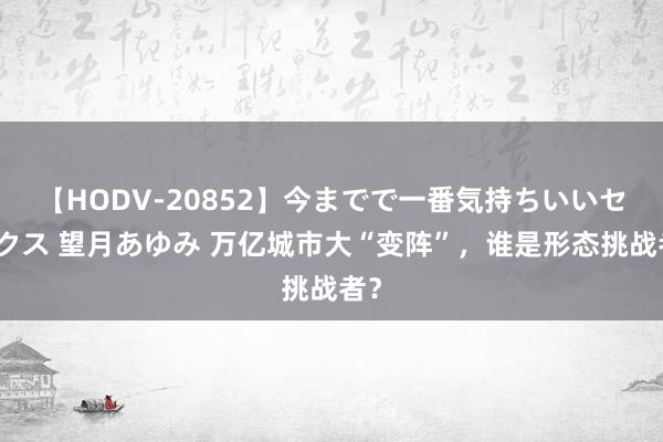 【HODV-20852】今までで一番気持ちいいセックス 望月あゆみ 万亿城市大“变阵”，谁是形态挑战者？