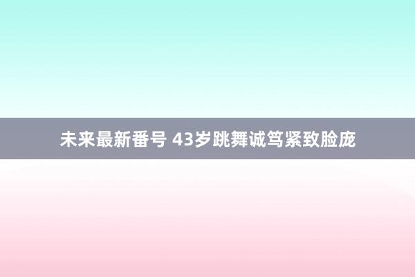 未来最新番号 43岁跳舞诚笃紧致脸庞