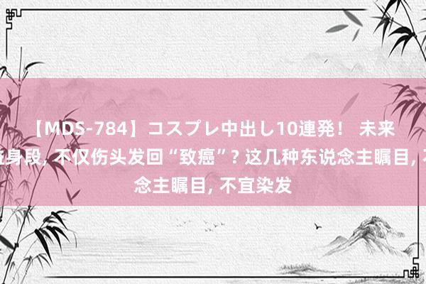 【MDS-784】コスプレ中出し10連発！ 未来 染发无益身段, 不仅伤头发回“致癌”? 这几种东说念主瞩目, 不宜染发