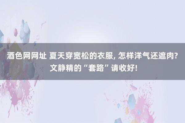 酒色网网址 夏天穿宽松的衣服, 怎样洋气还遮肉? 文静精的“套路”请收好!