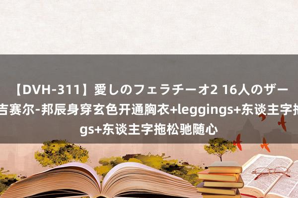 【DVH-311】愛しのフェラチーオ2 16人のザーメン中毒 吉赛尔-邦辰身穿玄色开通胸衣+leggings+东谈主字拖松驰随心