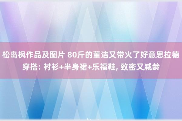 松岛枫作品及图片 80斤的董洁又带火了好意思拉德穿搭: 衬衫+半身裙+乐福鞋, 致密又减龄