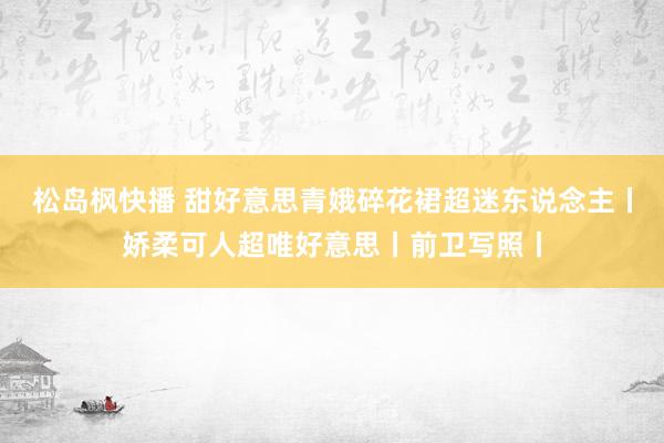 松岛枫快播 甜好意思青娥碎花裙超迷东说念主丨娇柔可人超唯好意思丨前卫写照丨