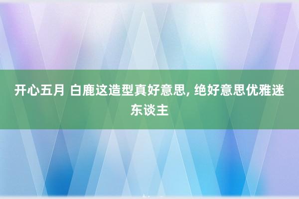 开心五月 白鹿这造型真好意思, 绝好意思优雅迷东谈主