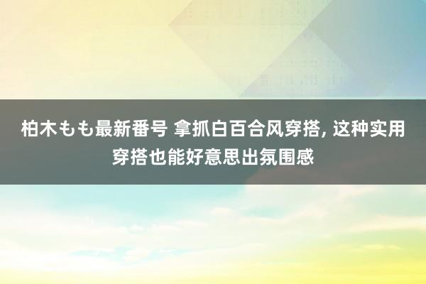 柏木もも最新番号 拿抓白百合风穿搭, 这种实用穿搭也能好意思出氛围感