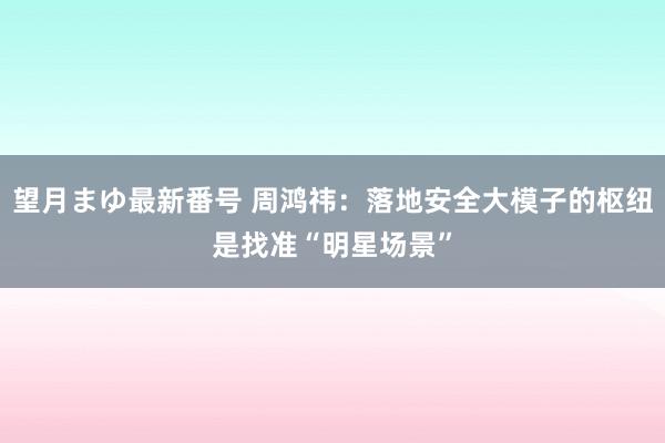 望月まゆ最新番号 周鸿祎：落地安全大模子的枢纽是找准“明星场景”