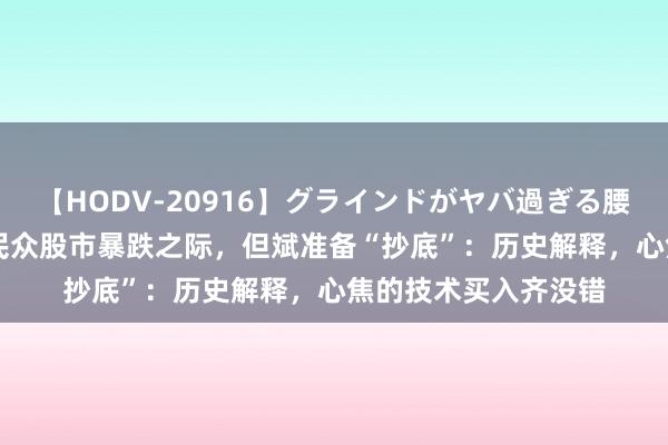 【HODV-20916】グラインドがヤバ過ぎる腰振り騎乗位 4時間 民众股市暴跌之际，但斌准备“抄底”：历史解释，心焦的技术买入齐没错