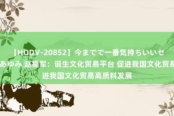 【HODV-20852】今までで一番気持ちいいセックス 望月あゆみ 赵福军：诞生文化贸易平台 促进我国文化贸易高质料发展