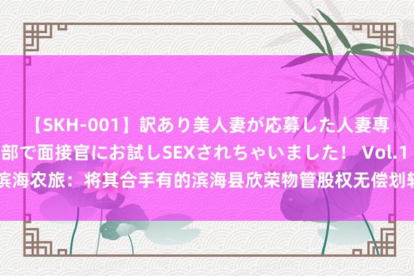 【SKH-001】訳あり美人妻が応募した人妻専門ハメ撮り秘密倶楽部で面接官にお試しSEXされちゃいました！ Vol.1 滨海农旅：将其合手有的滨海县欣荣物管股权无偿划转至滨海县东谈主民政府