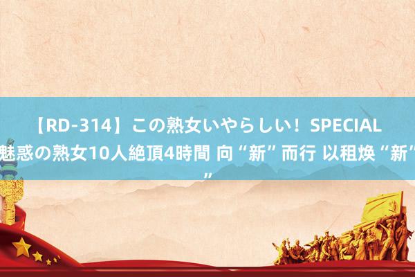 【RD-314】この熟女いやらしい！SPECIAL 魅惑の熟女10人絶頂4時間 向“新”而行 以租焕“新”