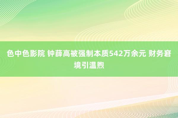 色中色影院 钟薛高被强制本质542万余元 财务窘境引温煦