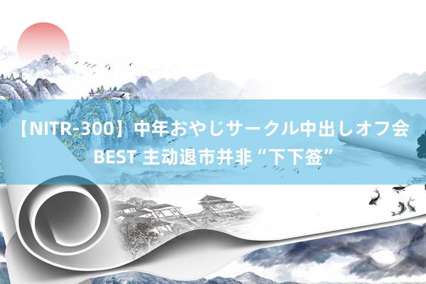 【NITR-300】中年おやじサークル中出しオフ会 BEST 主动退市并非“下下签”