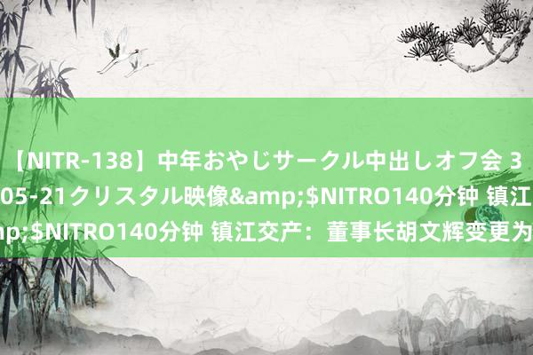 【NITR-138】中年おやじサークル中出しオフ会 3 杏</a>2015-05-21クリスタル映像&$NITRO140分钟 镇江交产：董事长胡文辉变更为潘杰