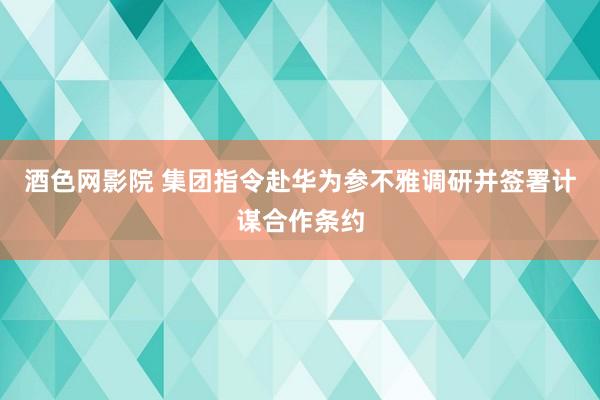 酒色网影院 集团指令赴华为参不雅调研并签署计谋合作条约