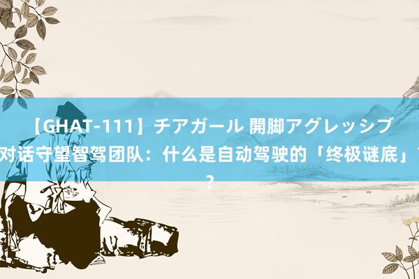 【GHAT-111】チアガール 開脚アグレッシブ 对话守望智驾团队：什么是自动驾驶的「终极谜底」？