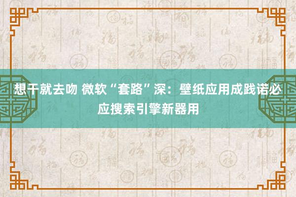 想干就去吻 微软“套路”深：壁纸应用成践诺必应搜索引擎新器用