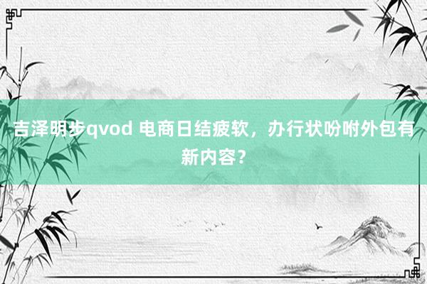 吉泽明步qvod 电商日结疲软，办行状吩咐外包有新内容？