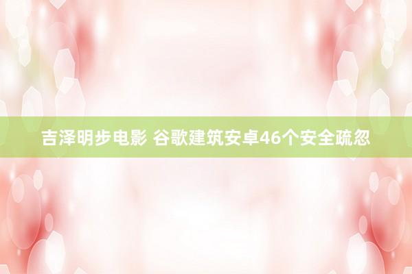 吉泽明步电影 谷歌建筑安卓46个安全疏忽