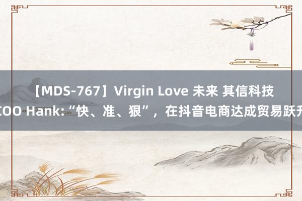 【MDS-767】Virgin Love 未来 其信科技COO Hank:“快、准、狠”，在抖音电商达成贸易跃升