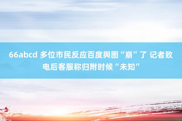 66abcd 多位市民反应百度舆图“崩”了 记者致电后客服称归附时候“未知”