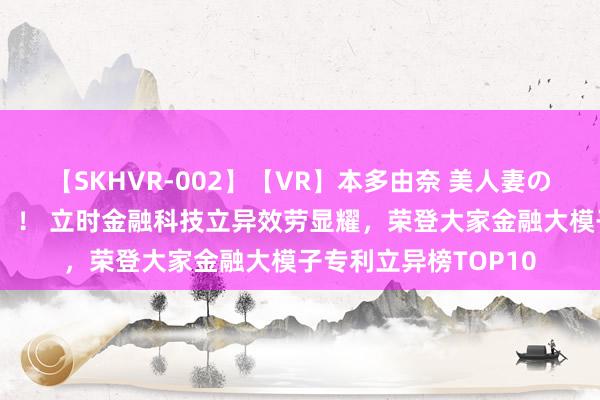 【SKHVR-002】【VR】本多由奈 美人妻の肉体エロ奉仕3連発！！ 立时金融科技立异效劳显耀，荣登大家金融大模子专利立异榜TOP10