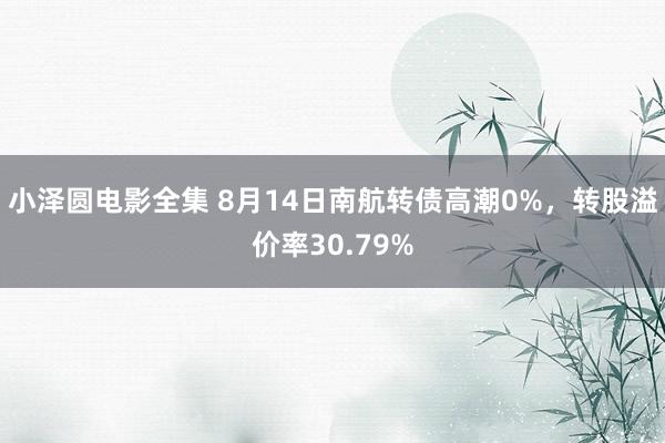 小泽圆电影全集 8月14日南航转债高潮0%，转股溢价率30.79%