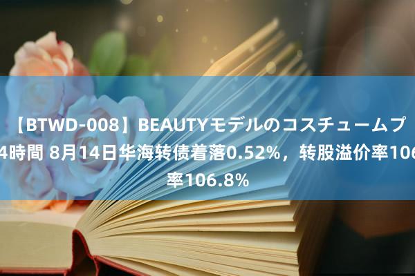 【BTWD-008】BEAUTYモデルのコスチュームプレイ4時間 8月14日华海转债着落0.52%，转股溢价率106.8%