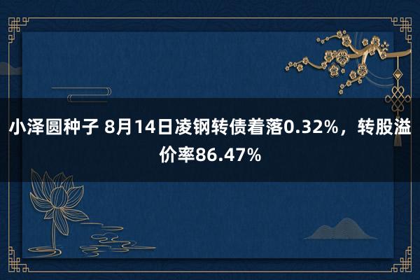 小泽圆种子 8月14日凌钢转债着落0.32%，转股溢价率86.47%