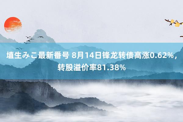 埴生みこ最新番号 8月14日锋龙转债高涨0.62%，转股溢价率81.38%