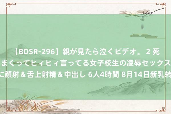 【BDSR-296】親が見たら泣くビデオ。 2 死にたくなるほど辛いのに感じまくってヒィヒィ言ってる女子校生の凌辱セックス。清楚系JKに顔射＆舌上射精＆中出し 6人4時間 8月14日新乳转债下降0.28%，转股溢价率129.48%