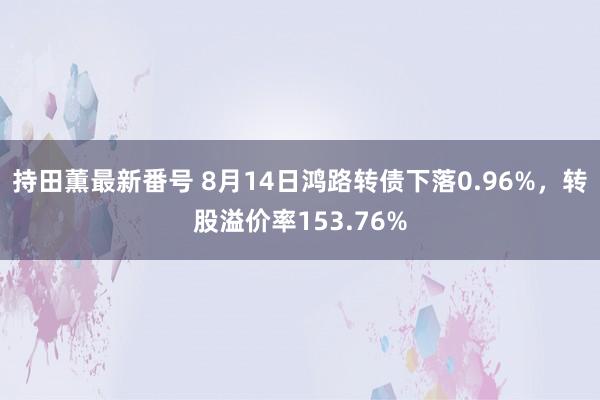 持田薫最新番号 8月14日鸿路转债下落0.96%，转股溢价率153.76%