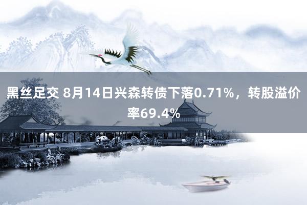 黑丝足交 8月14日兴森转债下落0.71%，转股溢价率69.4%