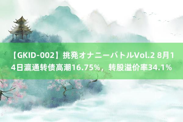 【GKID-002】挑発オナニーバトルVol.2 8月14日瀛通转债高潮16.75%，转股溢价率34.1%