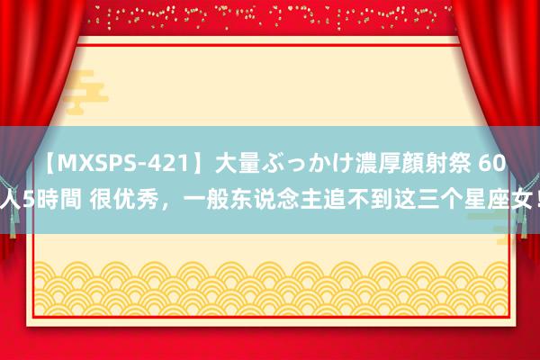 【MXSPS-421】大量ぶっかけ濃厚顔射祭 60人5時間 很优秀，一般东说念主追不到这三个星座女！