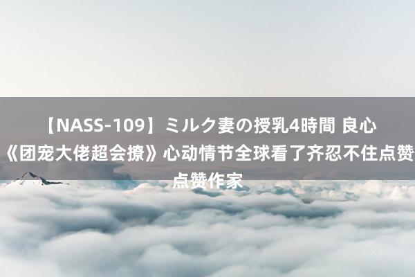 【NASS-109】ミルク妻の授乳4時間 良心保举《团宠大佬超会撩》心动情节全球看了齐忍不住点赞作家